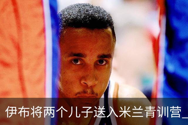 伊布将两个儿子送入米兰青训营 一个U17一个U15